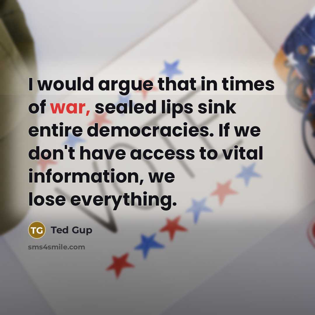 “I would argue that in times of war, sealed lips sink entire democracies. If we don't have access to vital information, we lose everything.” quote by Ted Gup