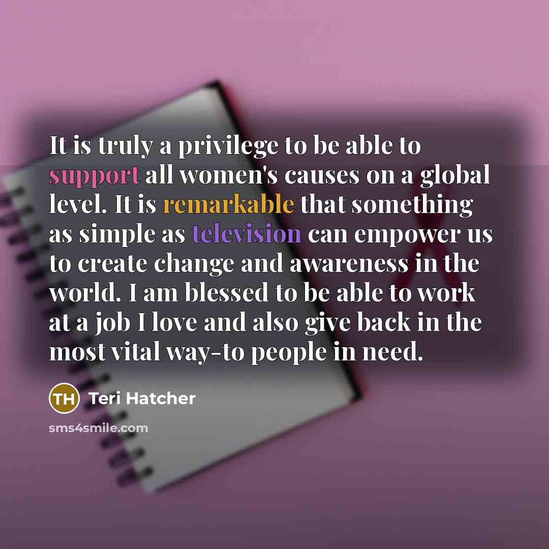 “It is truly a privilege to be able to support all women's causes on a global level. It is remarkable that something as simple as television can empower us to create change and awareness in the world. I am blessed to be able to work at a job I love and also give back in the most vital way-to people…” quote by Teri Hatcher