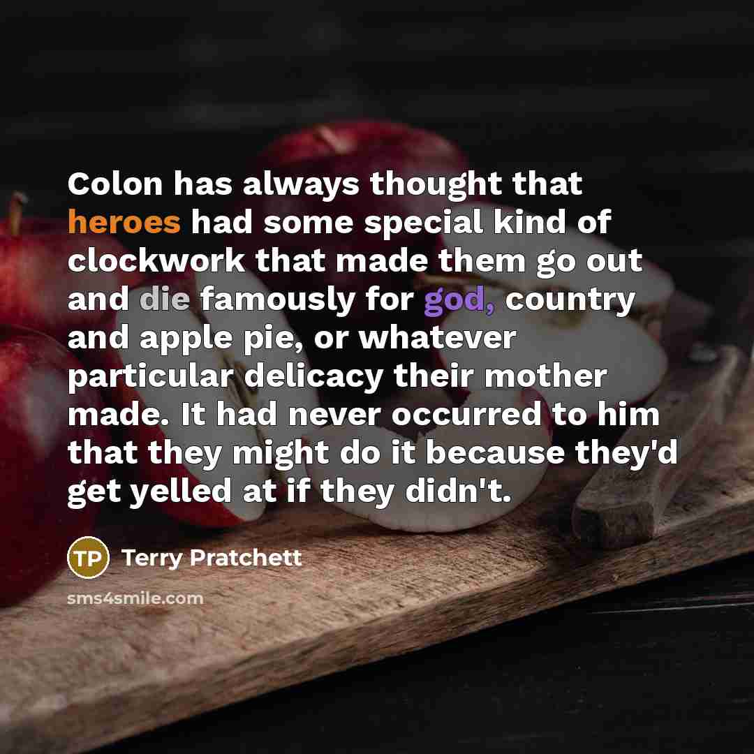 “Colon has always thought that heroes had some special kind of clockwork that made them go out and die famously for god, country and apple pie, or whatever particular delicacy their mother made. It had never occurred to him that they might do it because they'd get yelled at if they didn't.” quote by Terry Pratchett