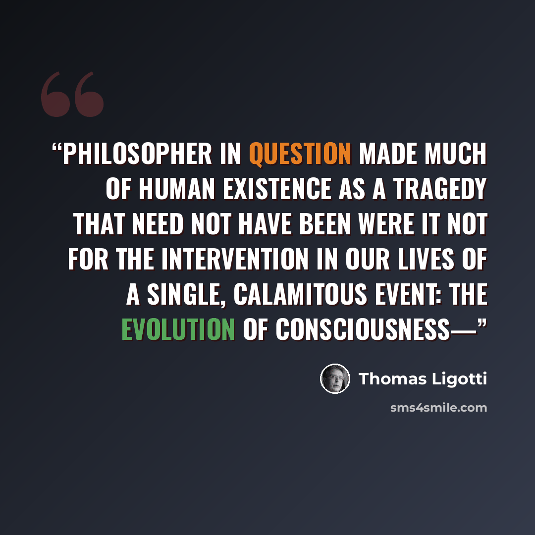 “philosopher in question made much of human existence as a tragedy that need not have been were it not for the intervention in our lives of a single, calamitous event: the evolution of consciousness—” quote by Thomas Ligotti