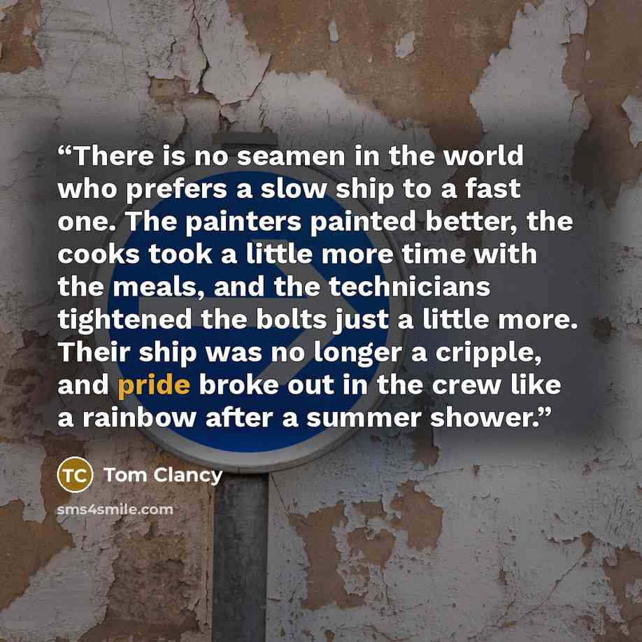 “There is no seamen in the world who prefers a slow ship to a fast one. The painters painted better, the cooks took a little more time with the meals, and the technicians tightened the bolts just a little more. Their ship was no longer a cripple, and pride broke out in the crew like a rainbow after…” quote by Tom Clancy
