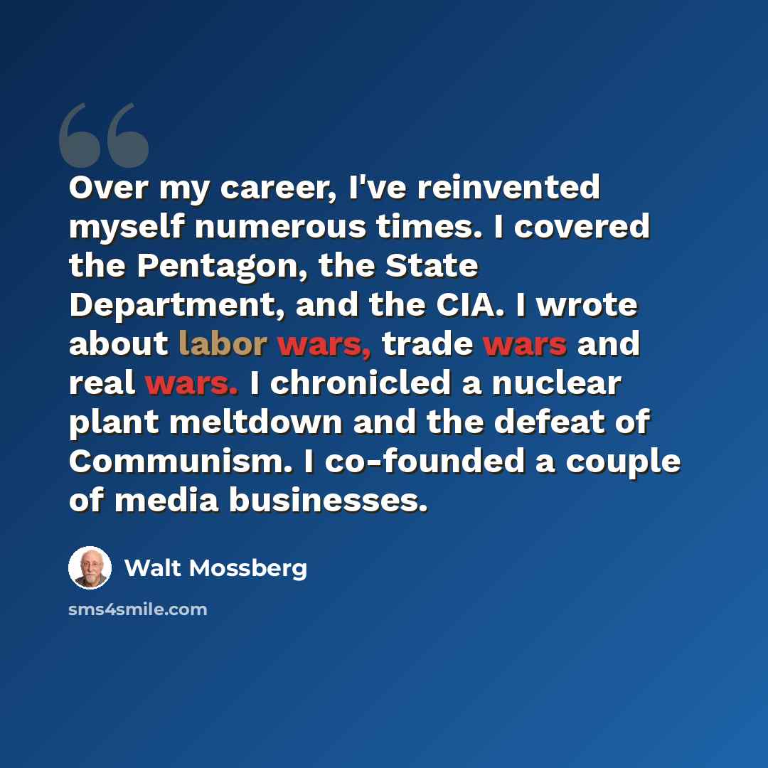 “Over my career, I've reinvented myself numerous times. I covered the Pentagon, the State Department, and the CIA. I wrote about labor wars, trade wars and real wars. I chronicled a nuclear plant meltdown and the defeat of Communism. I co-founded a couple of media businesses.” quote by Walt Mossberg