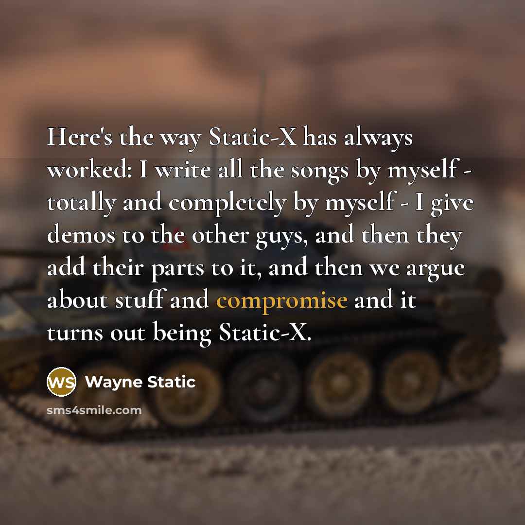 “Here's the way Static-X has always worked: I write all the songs by myself - totally and completely by myself - I give demos to the other guys, and then they add their parts to it, and then we argue about stuff and compromise and it turns out being Static-X.” quote by Wayne Static