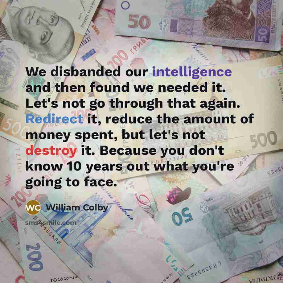 “We disbanded our intelligence and then found we needed it. Let's not go through that again. Redirect it, reduce the amount of money spent, but let's not destroy it. Because you don't know 10 years out what you're going to face.” quote by William Colby