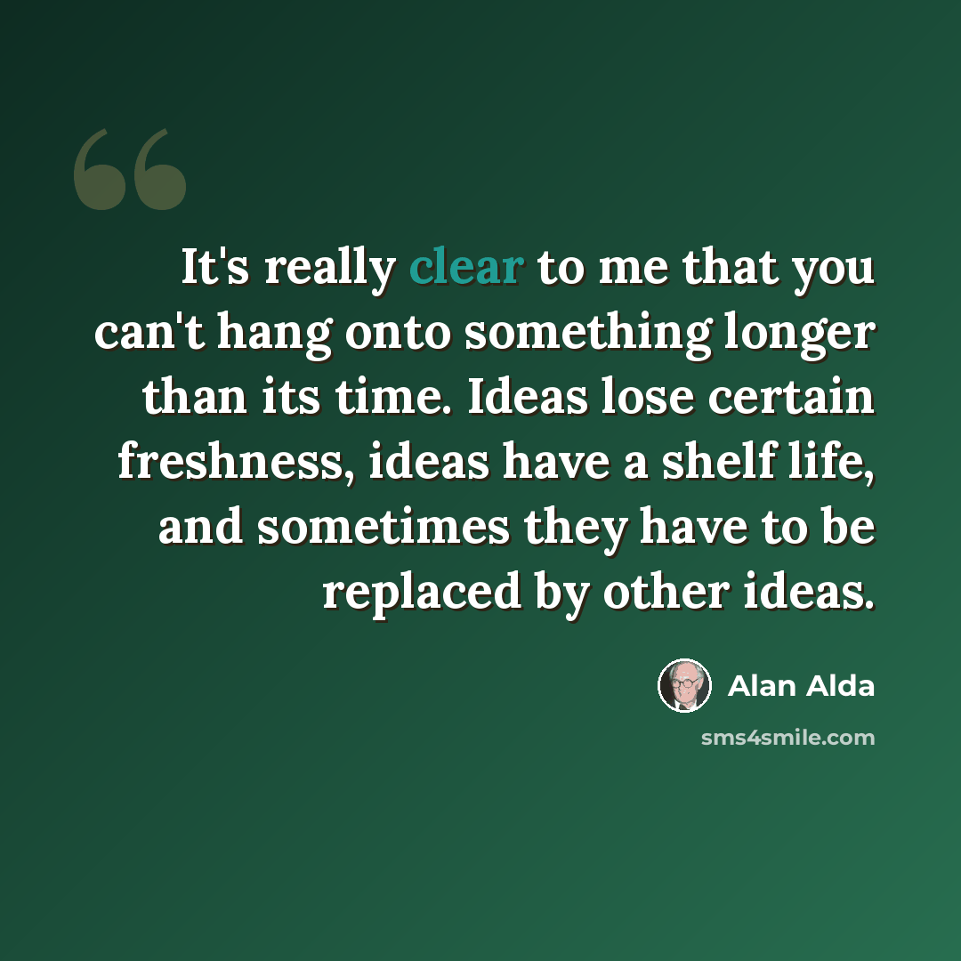 “It's really clear to me that you can't hang onto something longer than its time. Ideas lose certain freshness, ideas have a shelf life, and sometimes they have to be replaced by other ideas.” quote by Alan Alda