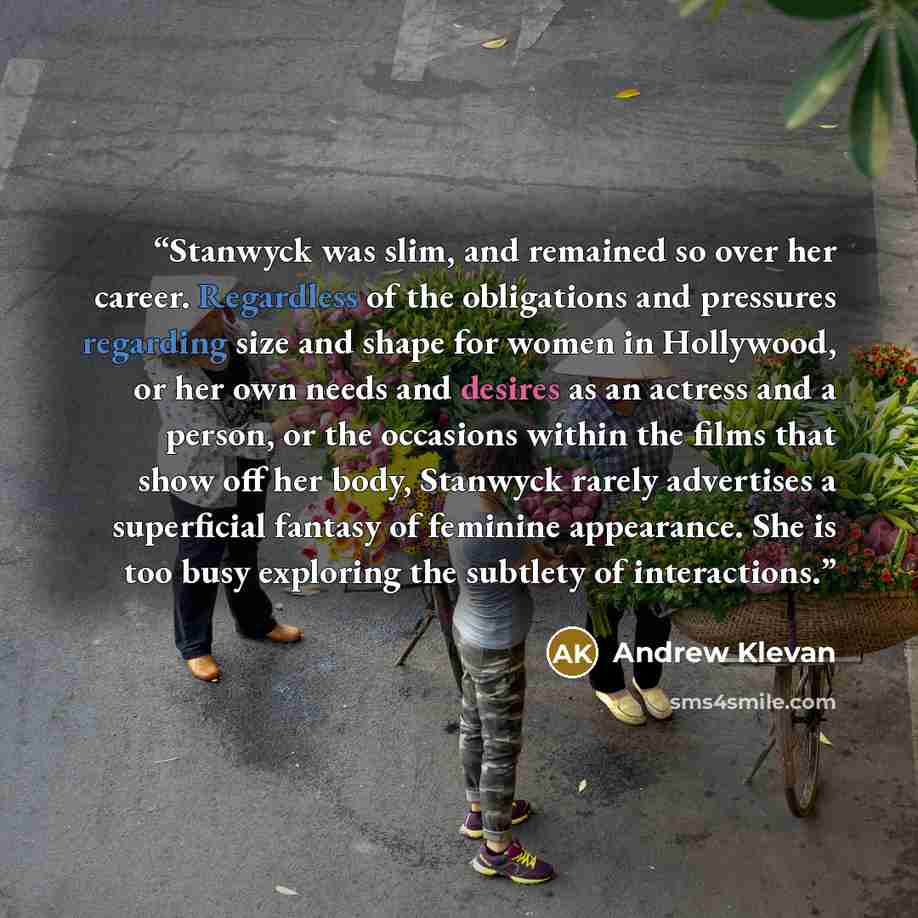 “Stanwyck was slim, and remained so over her career. Regardless of the obligations and pressures regarding size and shape for women in Hollywood, or her own needs and desires as an actress and a person, or the occasions within the films that show off her body, Stanwyck rarely advertises a…” quote by Andrew Klevan
