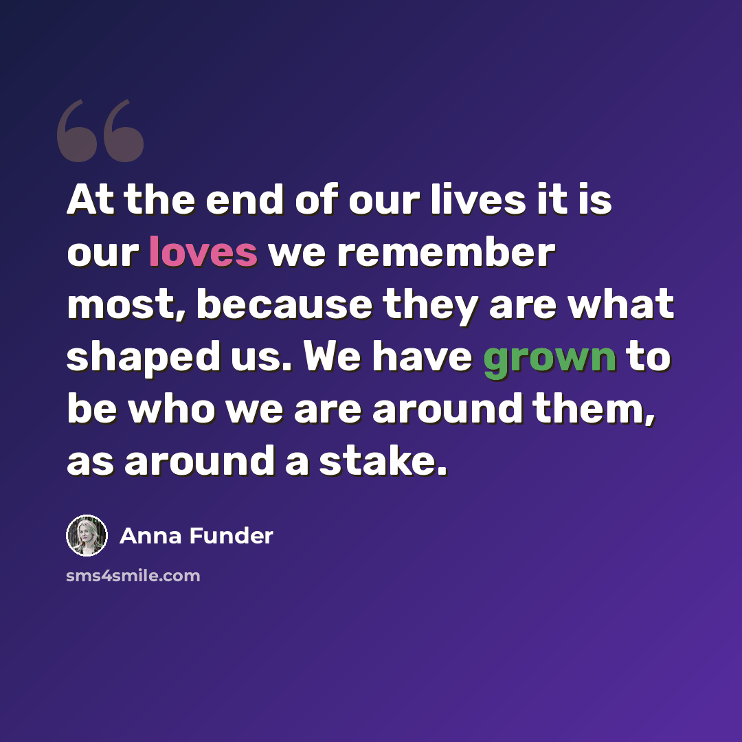 “At the end of our lives it is our loves we remember most, because they are what shaped us. We have grown to be who we are around them, as around a stake.” quote by Anna Funder