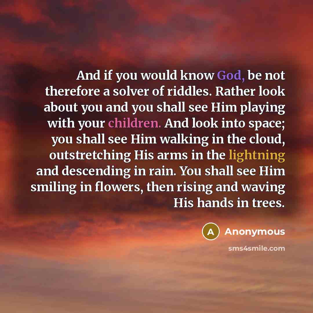 “And if you would know God, be not therefore a solver of riddles. Rather look about you and you shall see Him playing with your children. And look into space; you shall see Him walking in the cloud, outstretching His arms in the lightning and descending in rain. You shall see Him smiling in…” quote by Anonymous