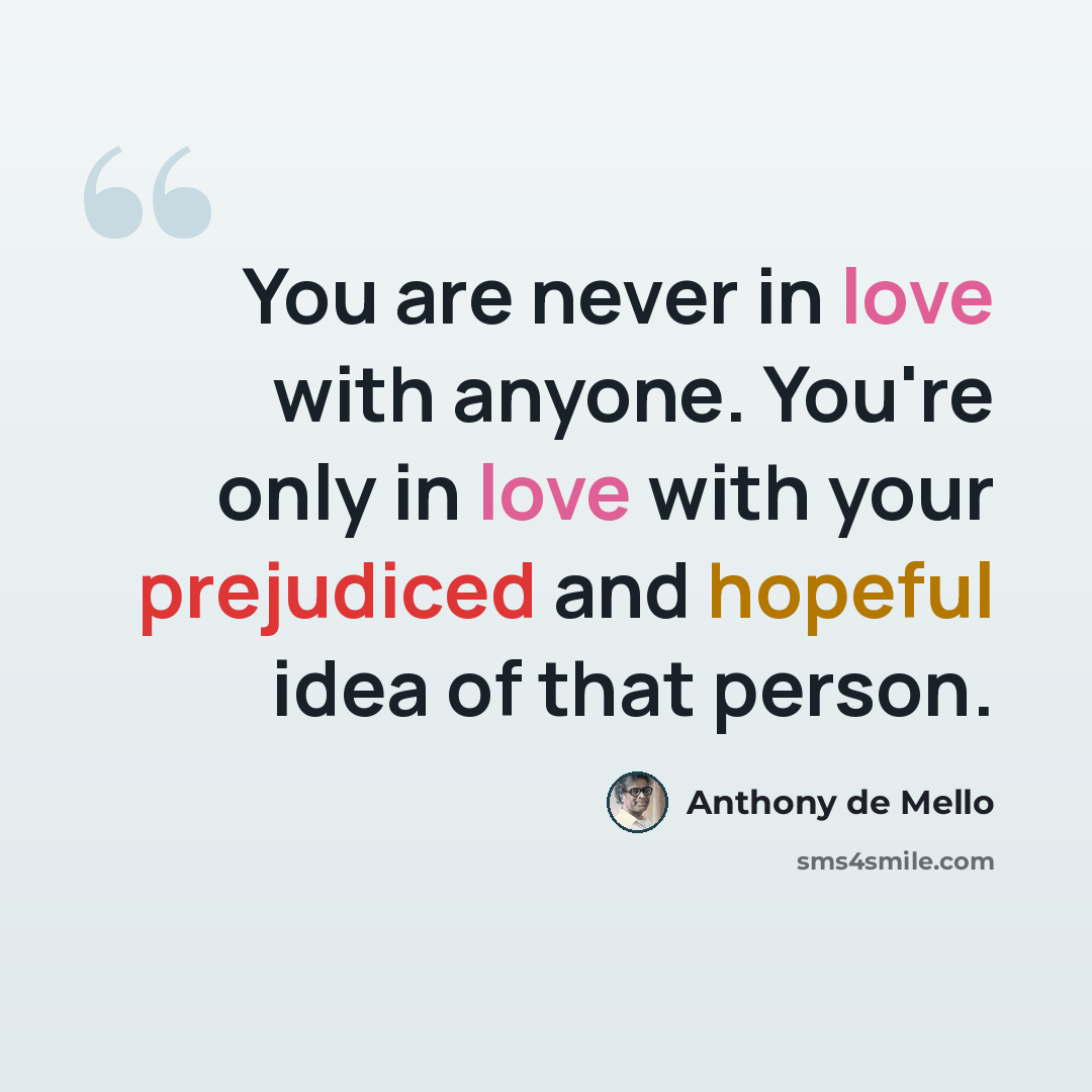 “You are never in love with anyone. You're only in love with your prejudiced and hopeful idea of that person.” quote by Anthony de Mello