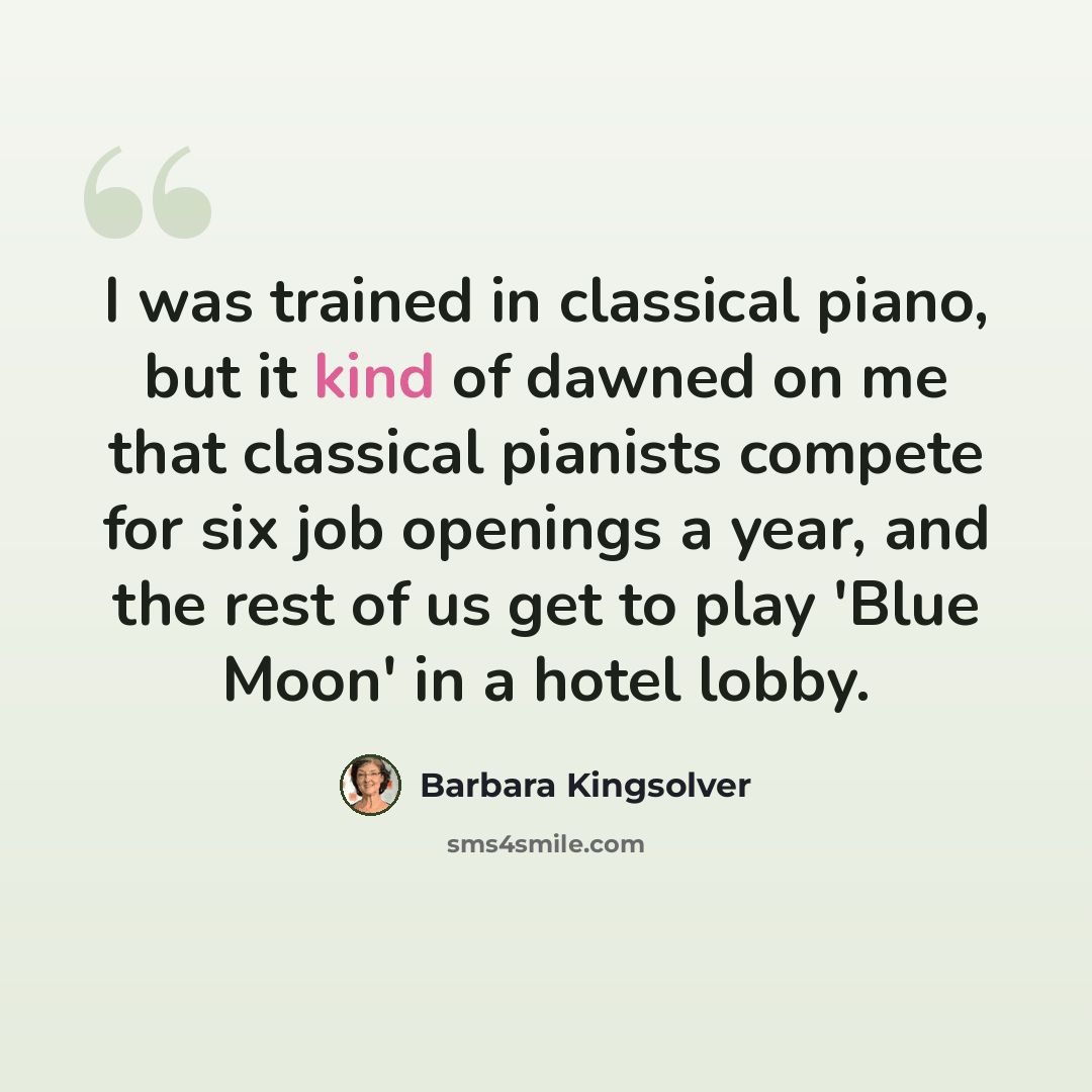 “I was trained in classical piano, but it kind of dawned on me that classical pianists compete for six job openings a year, and the rest of us get to play 'Blue Moon' in a hotel lobby.” quote by Barbara Kingsolver