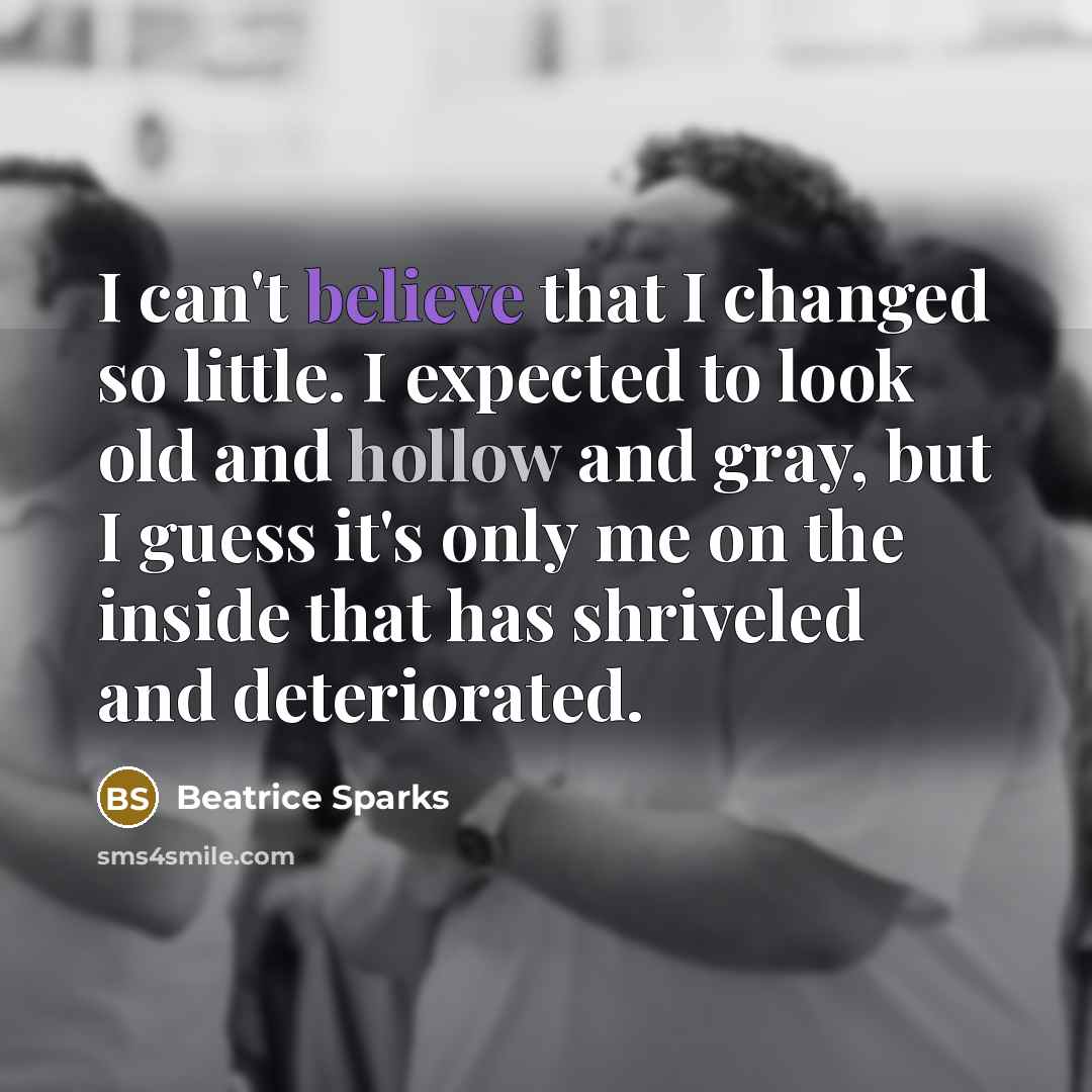 “I can't believe that I changed so little. I expected to look old and hollow and gray, but I guess it's only me on the inside that has shriveled and deteriorated.” quote by Beatrice Sparks