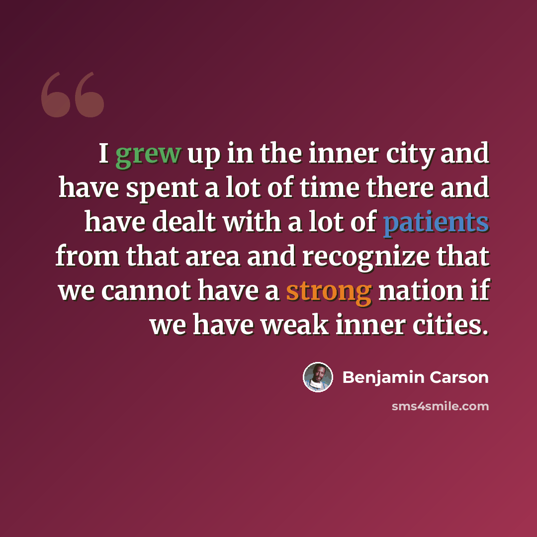 “I grew up in the inner city and have spent a lot of time there and have dealt with a lot of patients from that area and recognize that we cannot have a strong nation if we have weak inner cities.” quote by Benjamin Carson