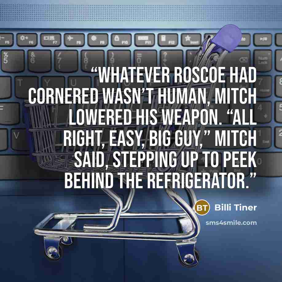 “whatever Roscoe had cornered wasn’t human, Mitch lowered his weapon. “All right, easy, big guy,” Mitch said, stepping up to peek behind the refrigerator.” quote by Billi Tiner