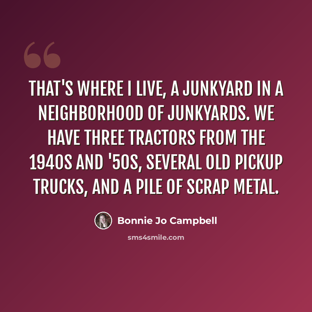 “That's where I live, a junkyard in a neighborhood of junkyards. We have three tractors from the 1940s and '50s, several old pickup trucks, and a pile of scrap metal.” quote by Bonnie Jo Campbell