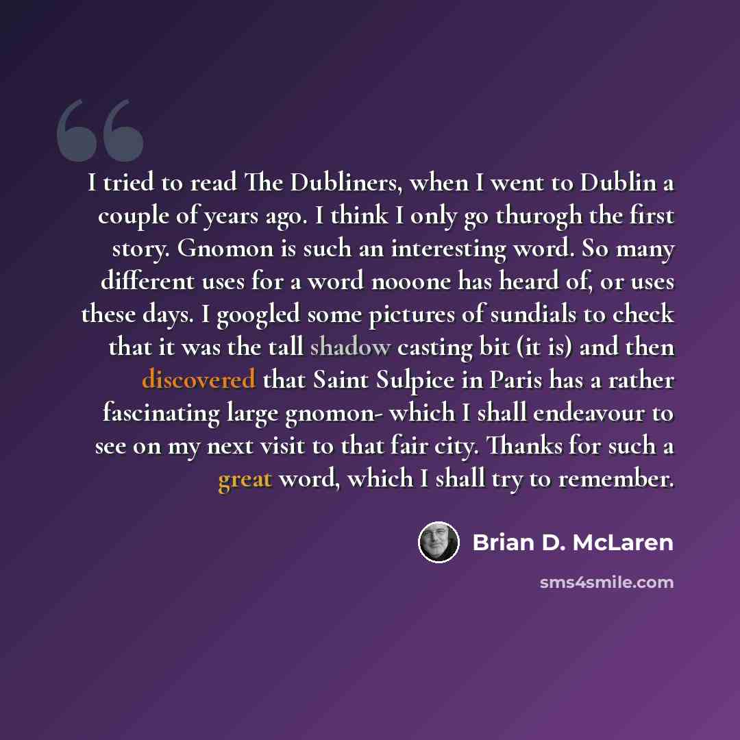 “I tried to read The Dubliners, when I went to Dublin a couple of years ago. I think I only go thurogh the first story. Gnomon is such an interesting word. So many different uses for a word nooone has heard of, or uses these days. I googled some pictures of sundials to check that it was the tall…” quote by Brian D. McLaren