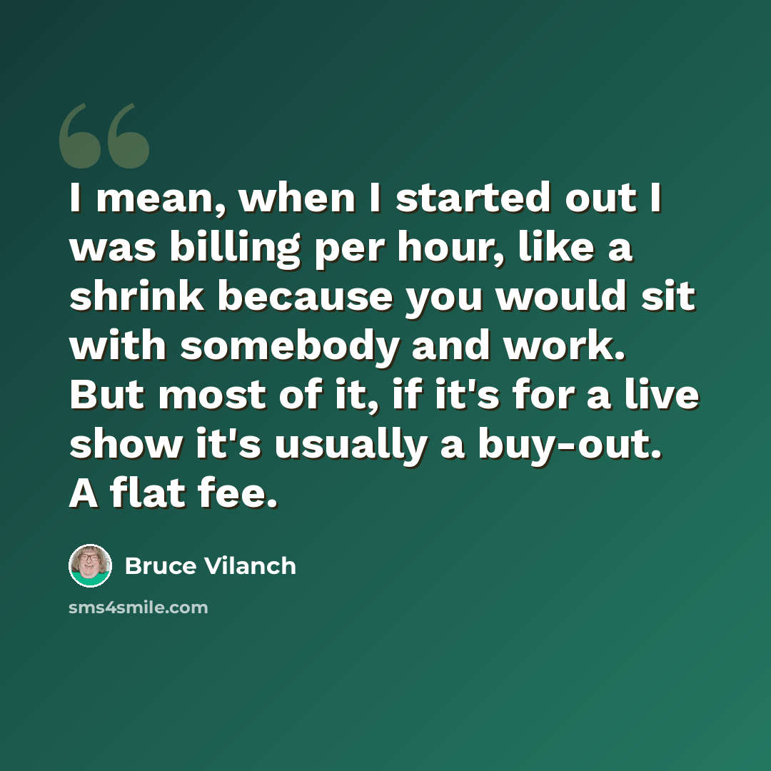 “I mean, when I started out I was billing per hour, like a shrink because you would sit with somebody and work. But most of it, if it's for a live show it's usually a buy-out. A flat fee.” quote by Bruce Vilanch