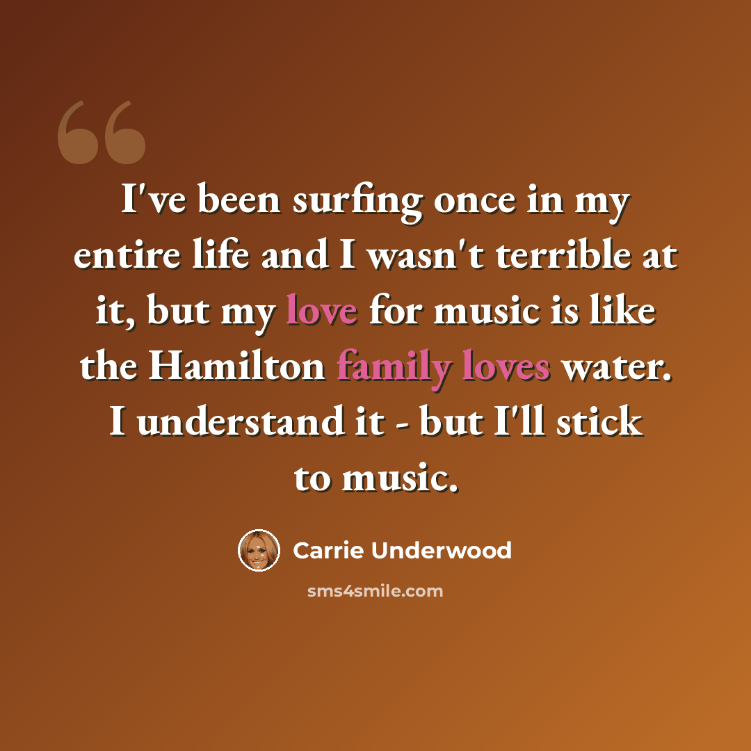 “I've been surfing once in my entire life and I wasn't terrible at it, but my love for music is like the Hamilton family loves water. I understand it - but I'll stick to music.” quote by Carrie Underwood