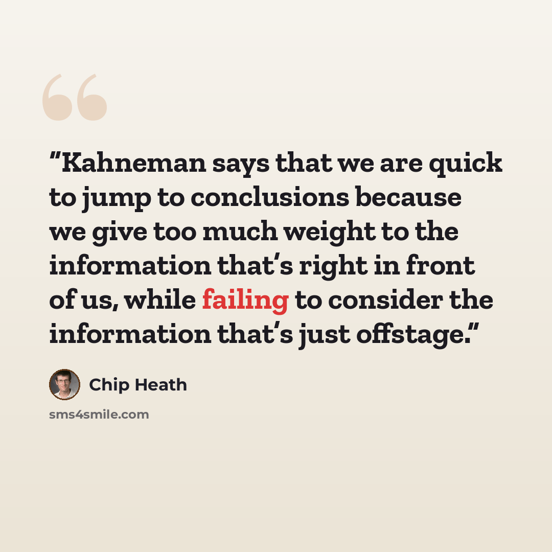 “Kahneman says that we are quick to jump to conclusions because we give too much weight to the information that’s right in front of us, while failing to consider the information that’s just offstage.” quote by Chip Heath