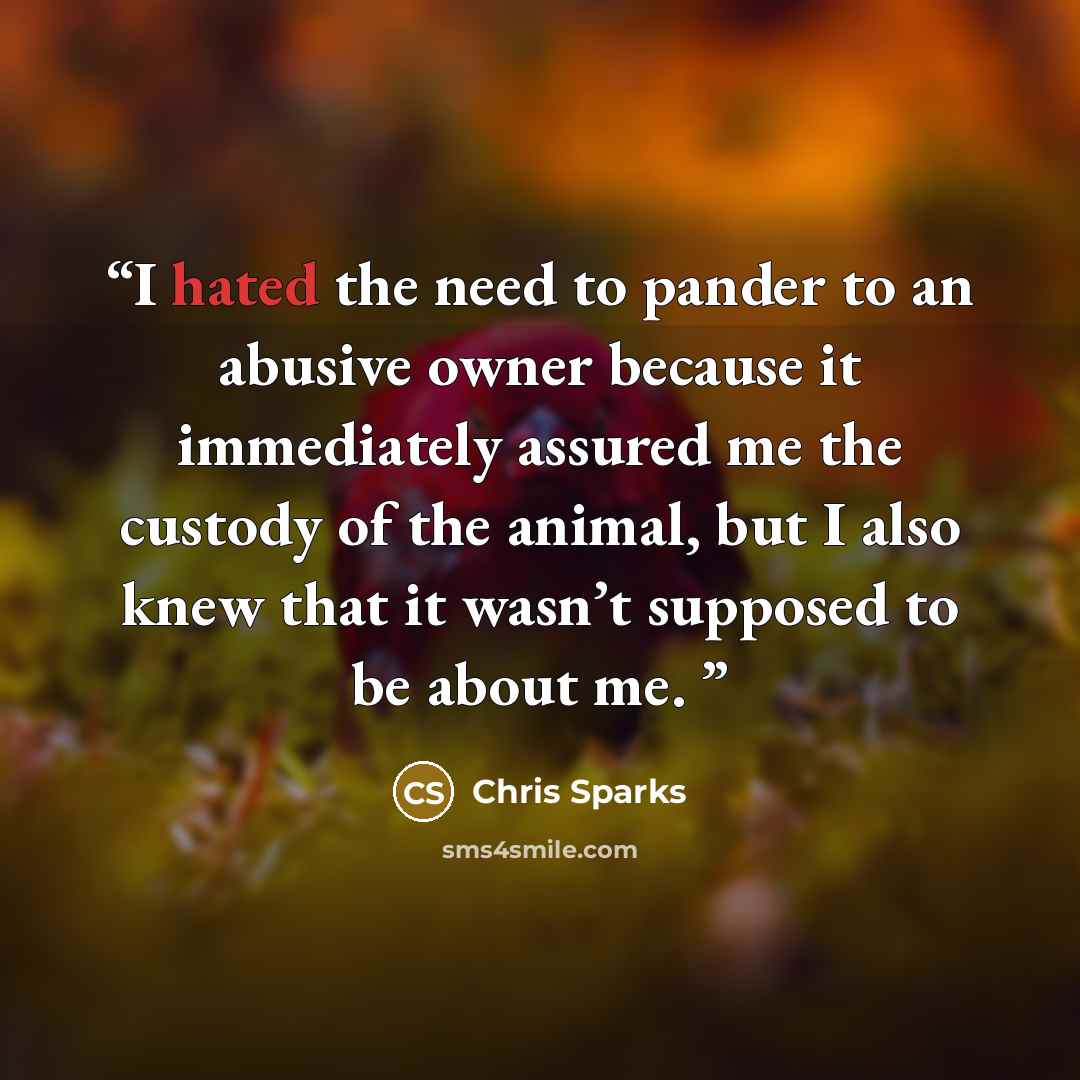 “I hated the need to pander to an abusive owner because it immediately assured me the custody of the animal, but I also knew that it wasn’t supposed to be about me.” quote by Chris Sparks