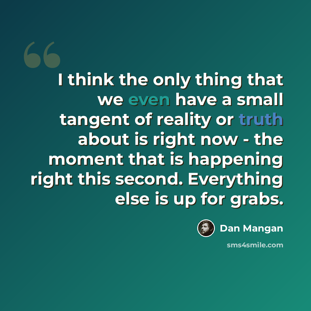“I think the only thing that we even have a small tangent of reality or truth about is right now - the moment that is happening right this second. Everything else is up for grabs.” quote by Dan Mangan
