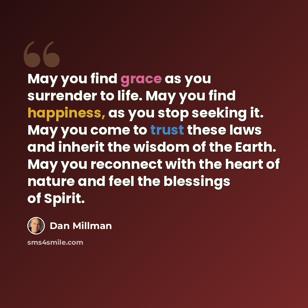 “May you find grace as you surrender to life. May you find happiness, as you stop seeking it. May you come to trust these laws and inherit the wisdom of the Earth. May you reconnect with the heart of nature and feel the blessings of Spirit.” quote by Dan Millman