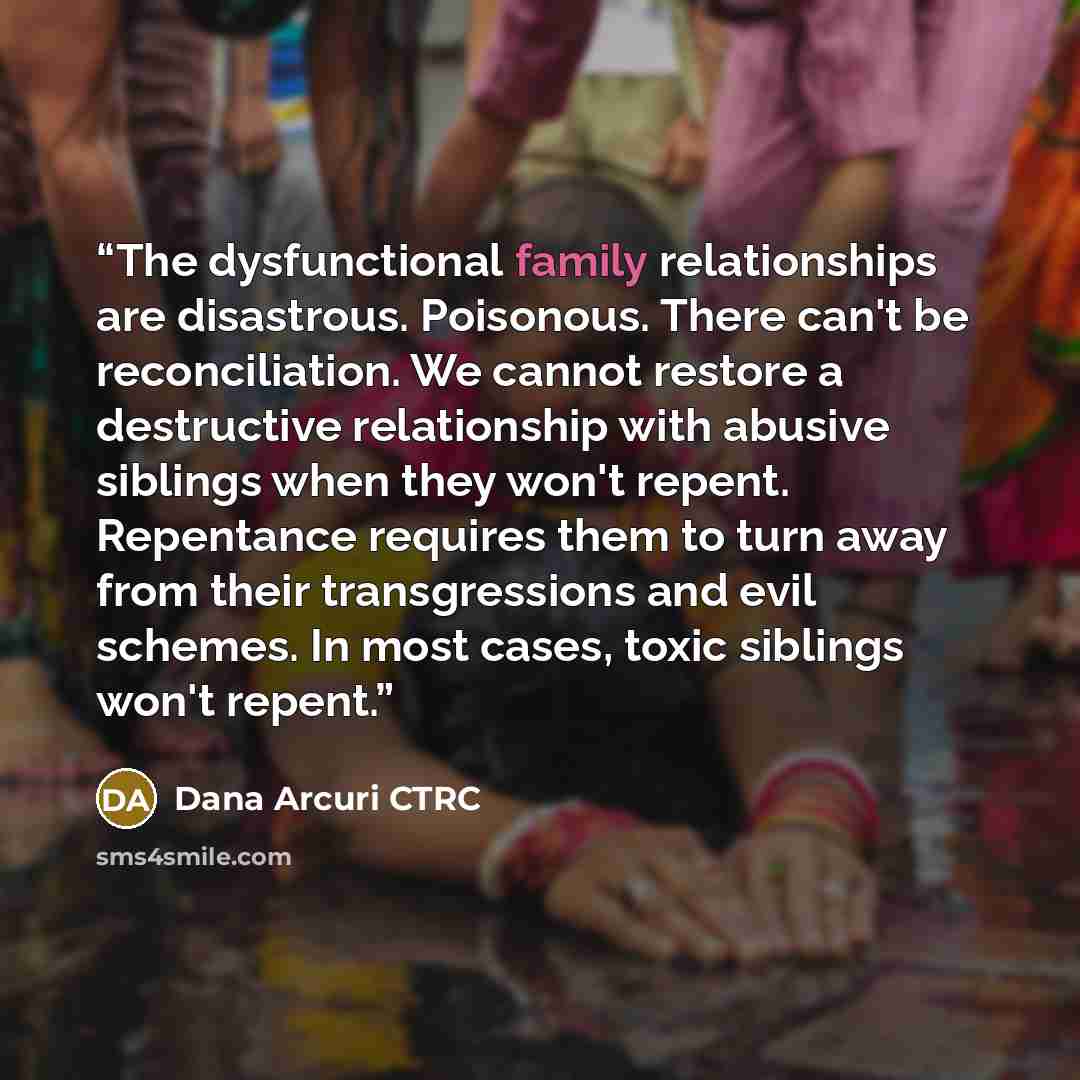 “The dysfunctional family relationships are disastrous. Poisonous. There can't be reconciliation. We cannot restore a destructive relationship with abusive siblings when they won't repent. Repentance requires them to turn away from their transgressions and evil schemes. In most cases, toxic…” quote by Dana Arcuri CTRC