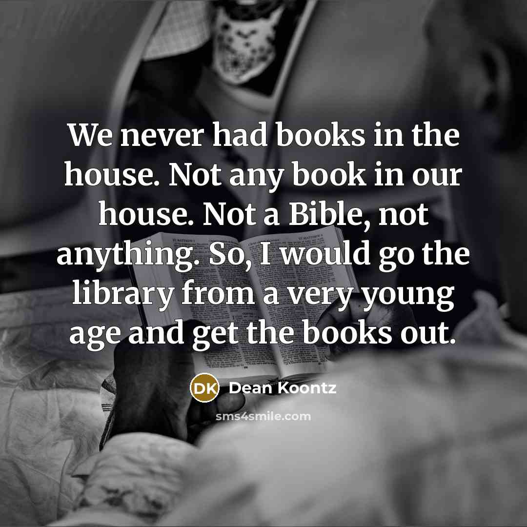“We never had books in the house. Not any book in our house. Not a Bible, not anything. So, I would go the library from a very young age and get the books out.” quote by Dean Koontz