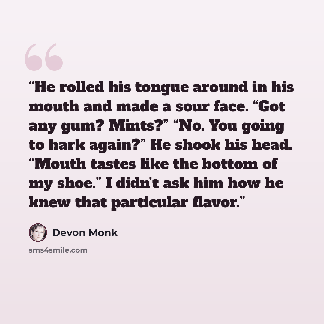 “He rolled his tongue around in his mouth and made a sour face. “Got any gum? Mints?” “No. You going to hark again?” He shook his head. “Mouth tastes like the bottom of my shoe.” I didn’t ask him how he knew that particular flavor.” quote by Devon Monk