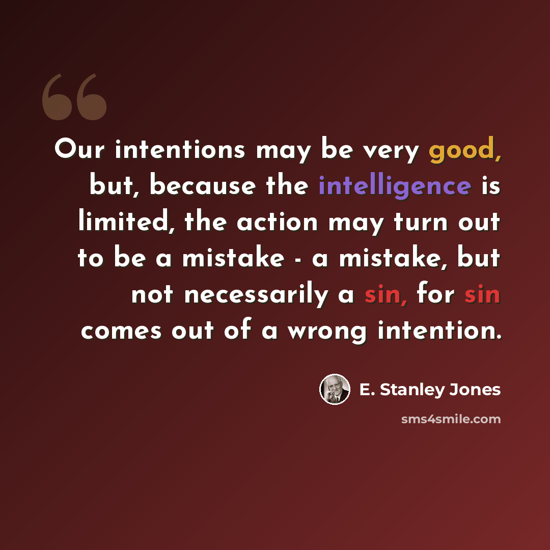 “Our intentions may be very good, but, because the intelligence is limited, the action may turn out to be a mistake - a mistake, but not necessarily a sin, for sin comes out of a wrong intention.” quote by E. Stanley Jones