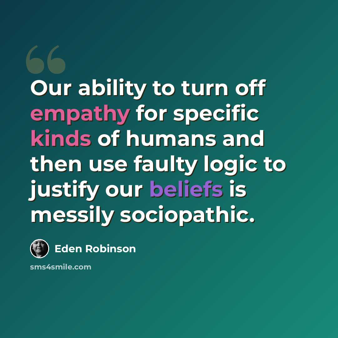 “Our ability to turn off empathy for specific kinds of humans and then use faulty logic to justify our beliefs is messily sociopathic.” quote by Eden Robinson
