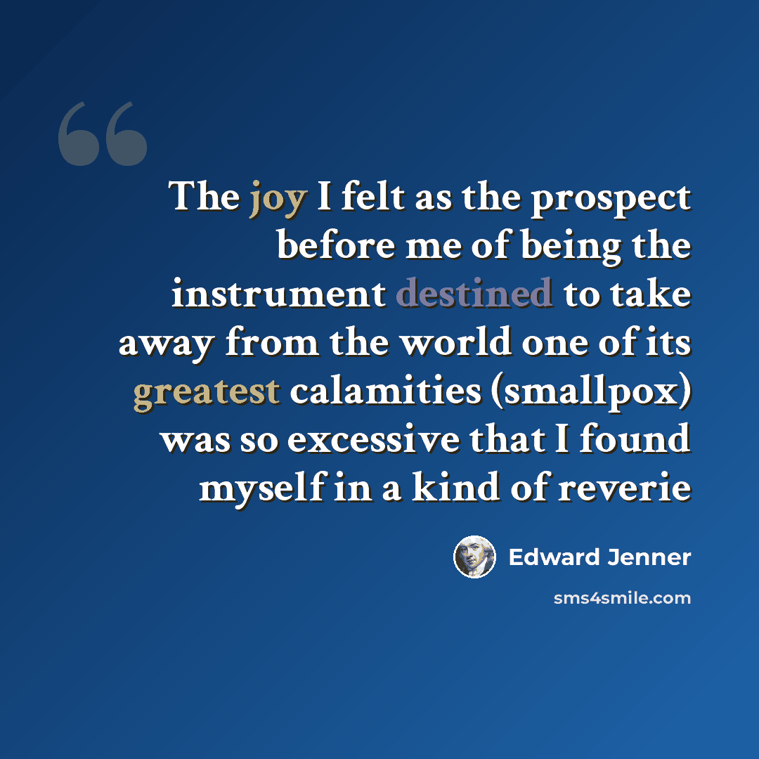 “The joy I felt as the prospect before me of being the instrument destined to take away from the world one of its greatest calamities (smallpox) was so excessive that I found myself in a kind of reverie” quote by Edward Jenner