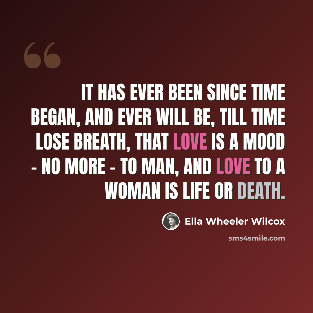 “It has ever been since time began, and ever will be, till time lose breath, that love is a mood - no more - to man, and love to a woman is life or death.” quote by Ella Wheeler Wilcox