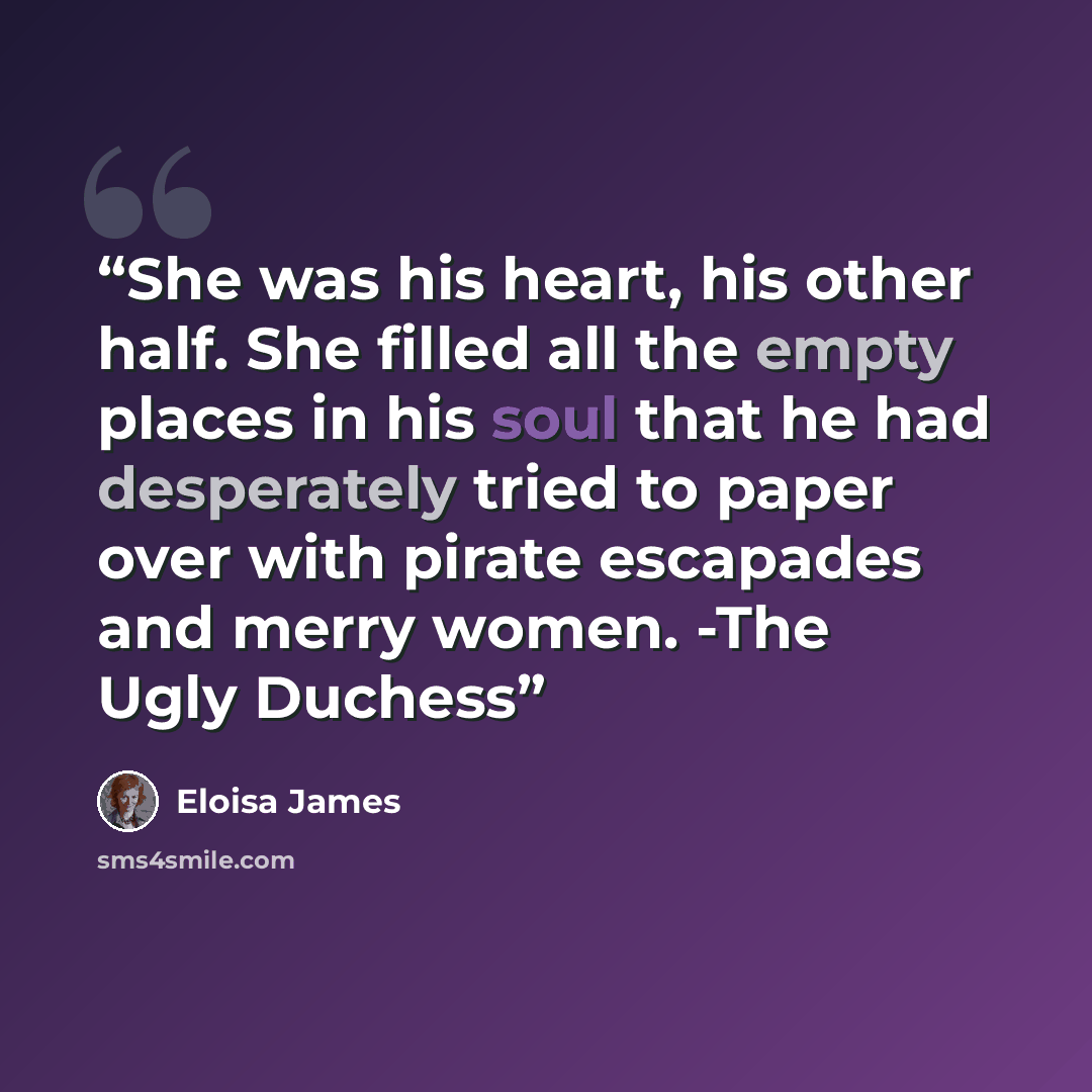 “She was his heart, his other half. She filled all the empty places in his soul that he had desperately tried to paper over with pirate escapades and merry women. -The Ugly Duchess” quote by Eloisa James