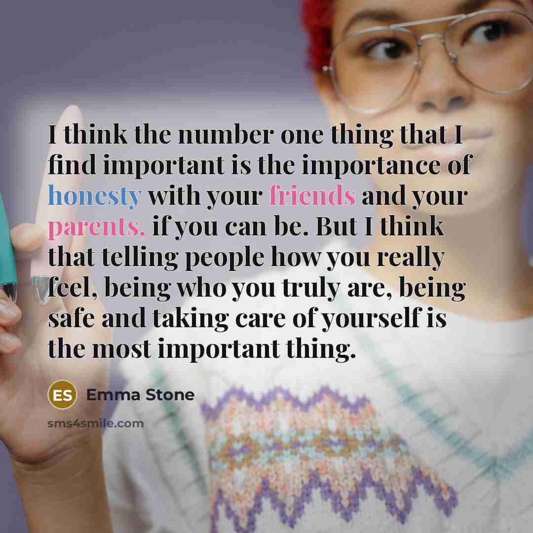“I think the number one thing that I find important is the importance of honesty with your friends and your parents, if you can be. But I think that telling people how you really feel, being who you truly are, being safe and taking care of yourself is the most important thing.” quote by Emma Stone