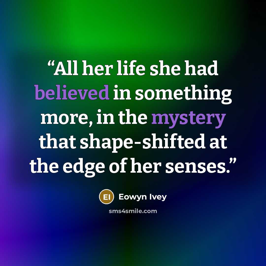 “All her life she had believed in something more, in the mystery that shape-shifted at the edge of her senses.” quote by Eowyn Ivey