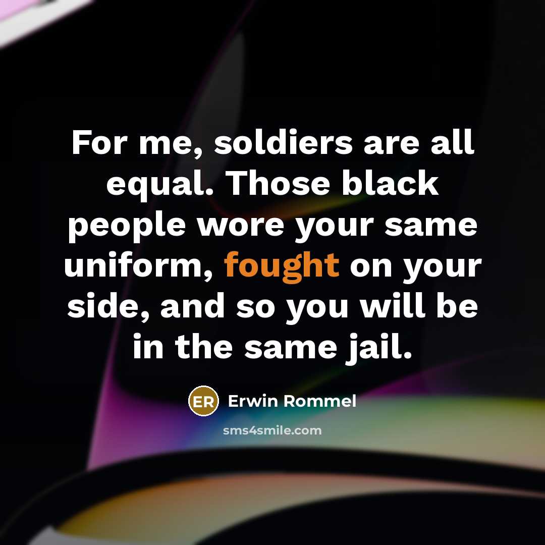 “For me, soldiers are all equal. Those black people wore your same uniform, fought on your side, and so you will be in the same jail.” quote by Erwin Rommel