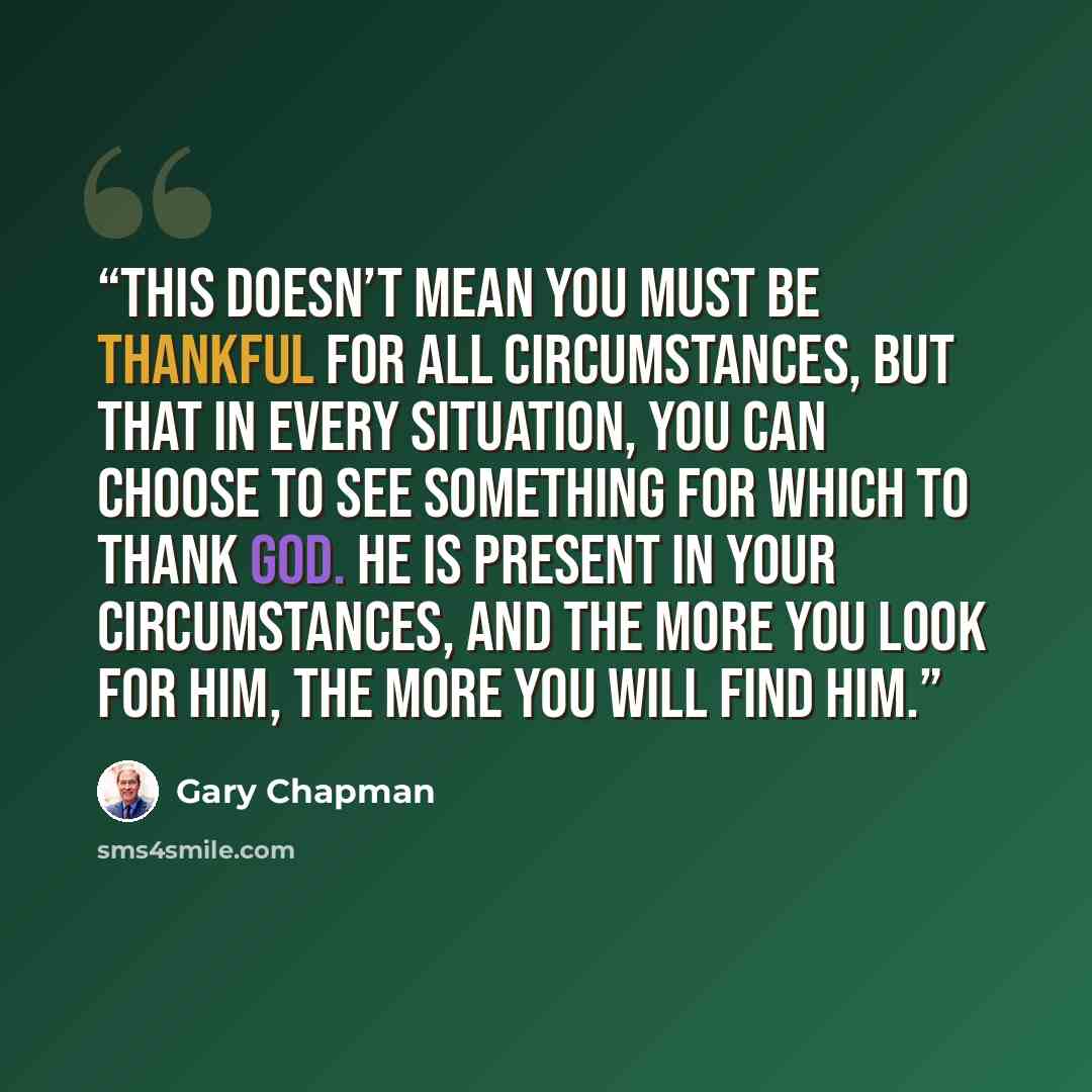“This doesn’t mean you must be thankful for all circumstances, but that in every situation, you can choose to see something for which to thank God. He is present in your circumstances, and the more you look for him, the more you will find him.” quote by Gary Chapman