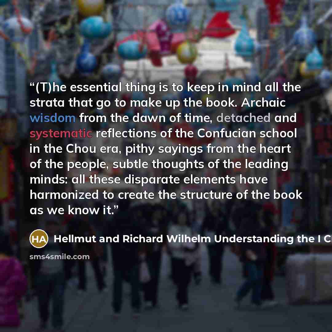 “(T)he essential thing is to keep in mind all the strata that go to make up the book. Archaic wisdom from the dawn of time, detached and systematic reflections of the Confucian school in the Chou era, pithy sayings from the heart of the people, subtle thoughts of the leading minds: all these…” quote by Hellmut and Richard Wilhelm Understanding the I Ching