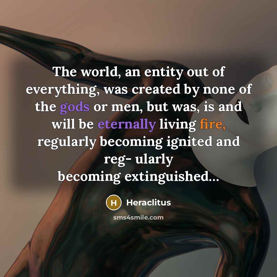 “The world, an entity out of everything, was created by none of the gods or men, but was, is and will be eternally living fire, regularly becoming ignited and reg- ularly becoming extinguished…” quote by Heraclitus