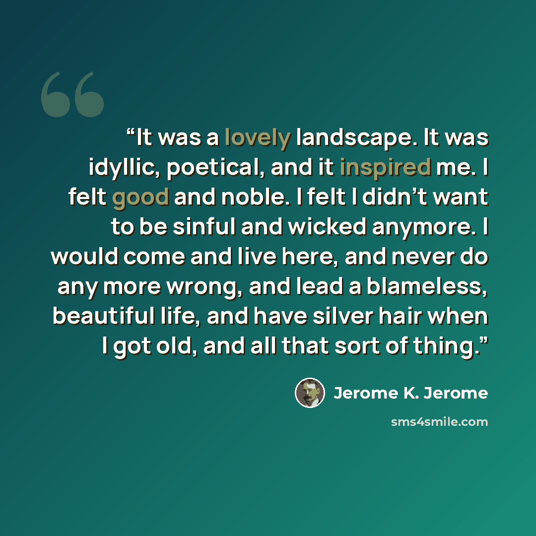 “It was a lovely landscape. It was idyllic, poetical, and it inspired me. I felt good and noble. I felt I didn't want to be sinful and wicked anymore. I would come and live here, and never do any more wrong, and lead a blameless, beautiful life, and have silver hair when I got old, and all that…” quote by Jerome K. Jerome