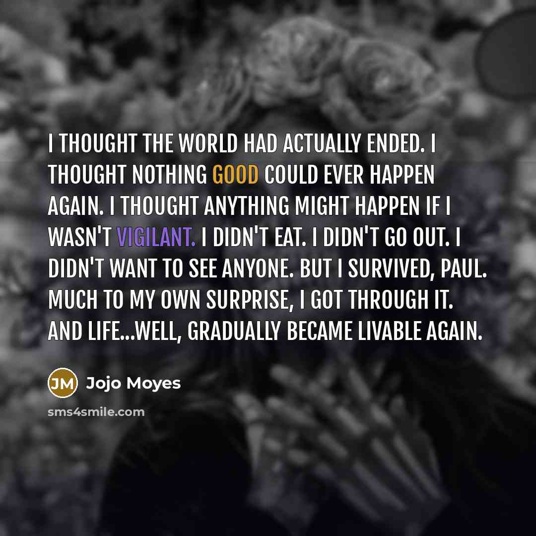 “I thought the world had actually ended. I thought nothing good could ever happen again. I thought anything might happen if I wasn't vigilant. I didn't eat. I didn't go out. I didn't want to see anyone. But I survived, Paul. Much to my own surprise, I got through it. And life...well, gradually…” quote by Jojo Moyes