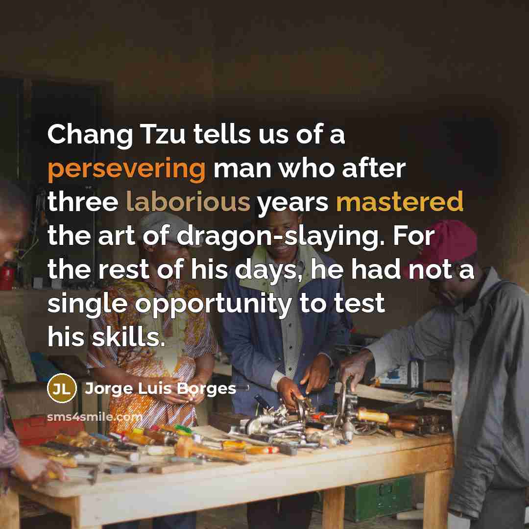 “Chang Tzu tells us of a persevering man who after three laborious years mastered the art of dragon-slaying. For the rest of his days, he had not a single opportunity to test his skills.” quote by Jorge Luis Borges