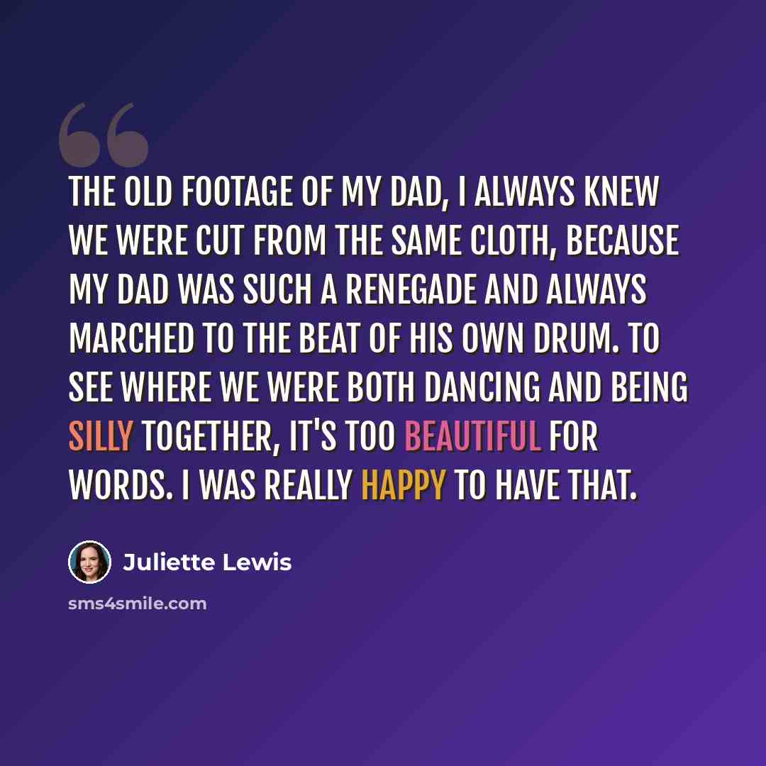 “The old footage of my dad, I always knew we were cut from the same cloth, because my dad was such a renegade and always marched to the beat of his own drum. To see where we were both dancing and being silly together, it's too beautiful for words. I was really happy to have that.” quote by Juliette Lewis