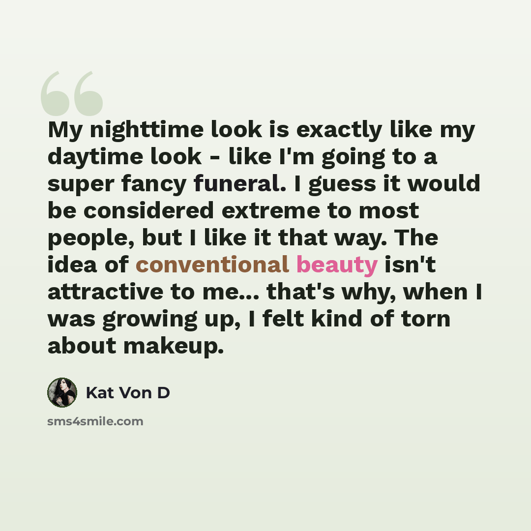 “My nighttime look is exactly like my daytime look - like I'm going to a super fancy funeral. I guess it would be considered extreme to most people, but I like it that way. The idea of conventional beauty isn't attractive to me... that's why, when I was growing up, I felt kind of torn about makeup.” quote by Kat Von D