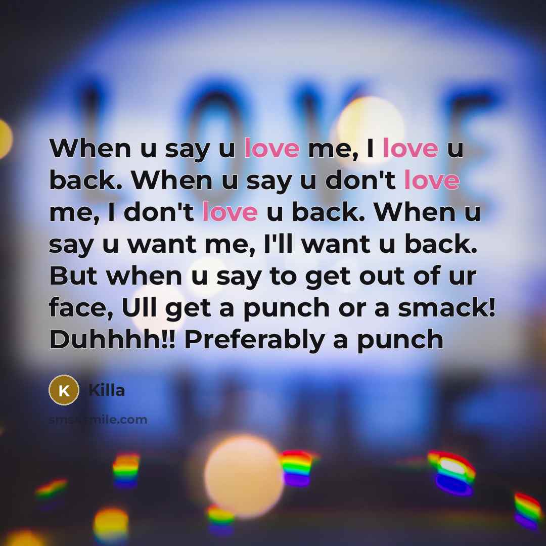 “When u say u love me, I love u back. When u say u don't love me, I don't love u back. When u say u want me, I'll want u back. But when u say to get out of ur face, Ull get a punch or a smack! Duhhhh!! Preferably a punch” quote by Killa