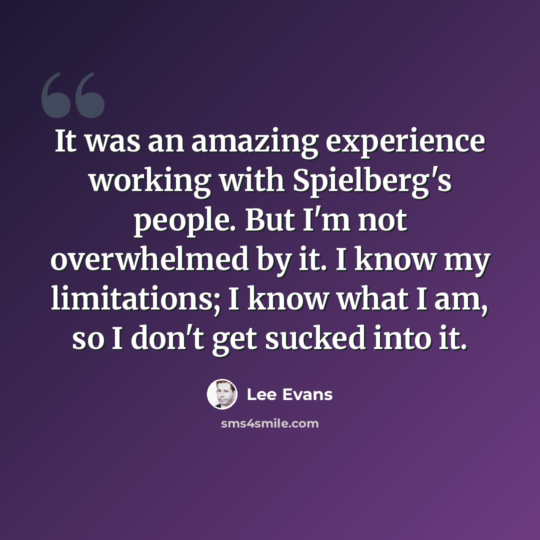 “It was an amazing experience working with Spielberg's people. But I'm not overwhelmed by it. I know my limitations; I know what I am, so I don't get sucked into it.” quote by Lee Evans