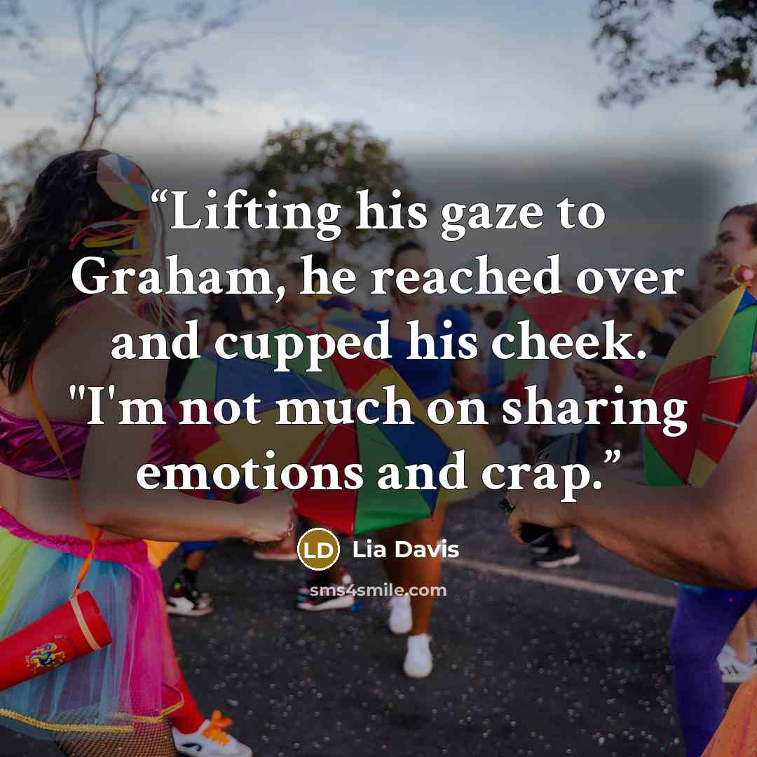 “Lifting his gaze to Graham, he reached over and cupped his cheek. "I'm not much on sharing emotions and crap.” quote by Lia Davis