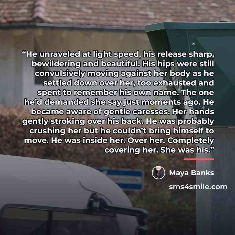 “He unraveled at light speed, his release sharp, bewildering and beautiful. His hips were still convulsively moving against her body as he settled down over her, too exhausted and spent to remember his own name. The one he’d demanded she say just moments ago. He became aware of gentle caresses. Her…” quote by Maya Banks