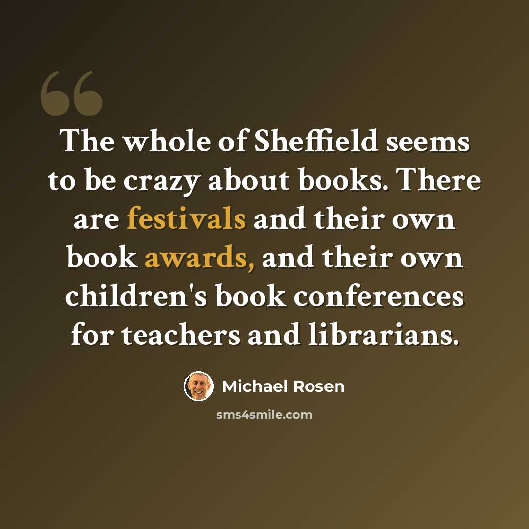 “The whole of Sheffield seems to be crazy about books. There are festivals and their own book awards, and their own children's book conferences for teachers and librarians.” quote by Michael Rosen
