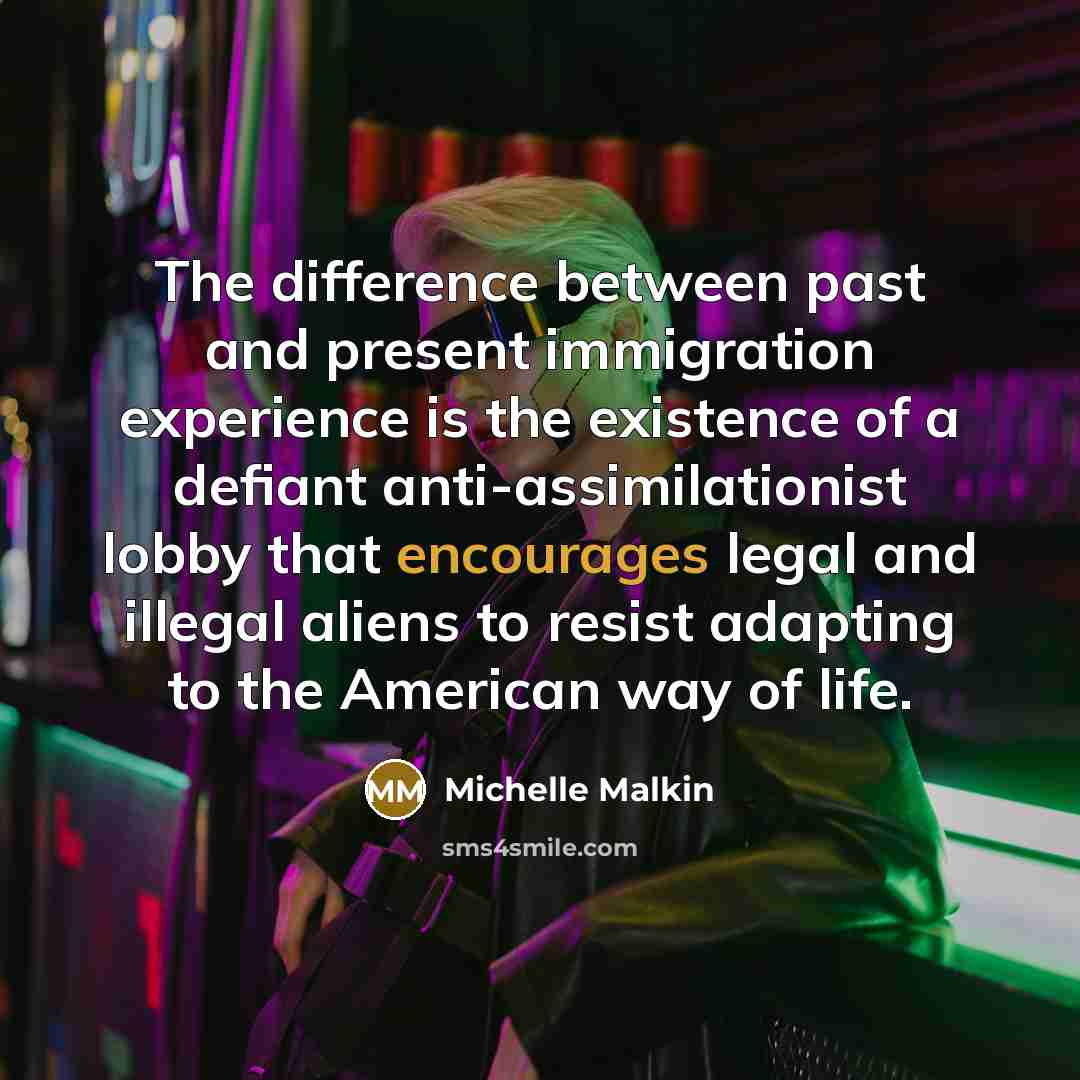 “The difference between past and present immigration experience is the existence of a defiant anti-assimilationist lobby that encourages legal and illegal aliens to resist adapting to the American way of life.” quote by Michelle Malkin